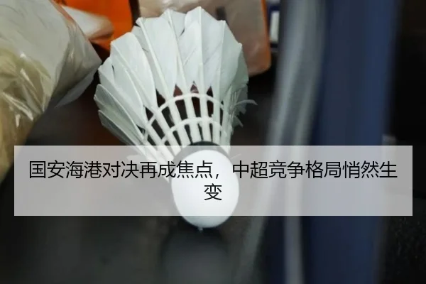 国安海港对决再成焦点，中超竞争格局悄然生变