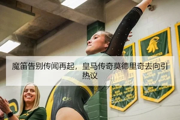 魔笛告别传闻再起，皇马传奇莫德里奇去向引热议